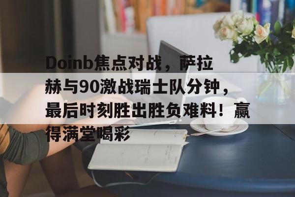 Doinb焦点对战，萨拉赫与90激战瑞士队分钟，最后时刻胜出胜负难料！赢得满堂喝彩的简单介绍